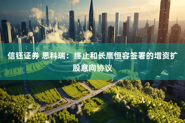 信钰证券 思科瑞：终止和长鹰恒容签署的增资扩股意向协议