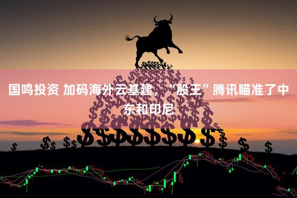 国鸣投资 加码海外云基建，“股王”腾讯瞄准了中东和印尼