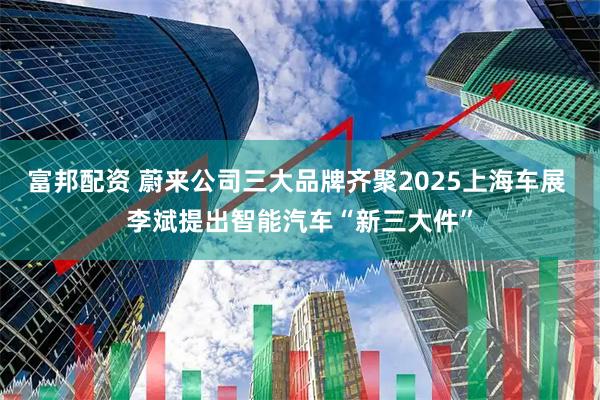 富邦配资 蔚来公司三大品牌齐聚2025上海车展 李斌提出智能汽车“新三大件”