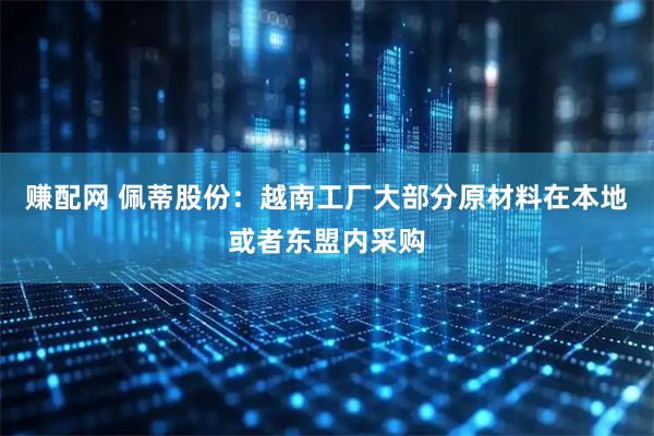 赚配网 佩蒂股份：越南工厂大部分原材料在本地或者东盟内采购