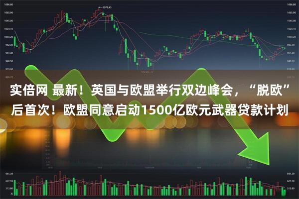 实倍网 最新！英国与欧盟举行双边峰会，“脱欧”后首次！欧盟同意启动1500亿欧元武器贷款计划