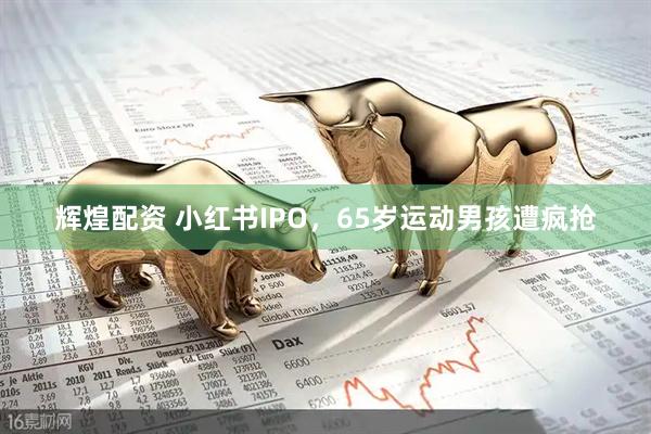 辉煌配资 小红书IPO，65岁运动男孩遭疯抢
