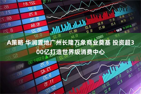 A策略 华润置地广州长隆万象商业奠基 投资超300亿打造世界级消费中心