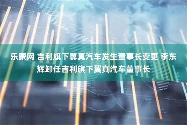 乐蒙网 吉利旗下翼真汽车发生董事长变更 李东辉卸任吉利旗下翼真汽车董事长