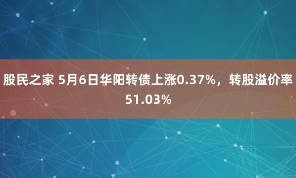 股民之家 5月6日华阳转债上涨0.37%，转股溢价率51.03%