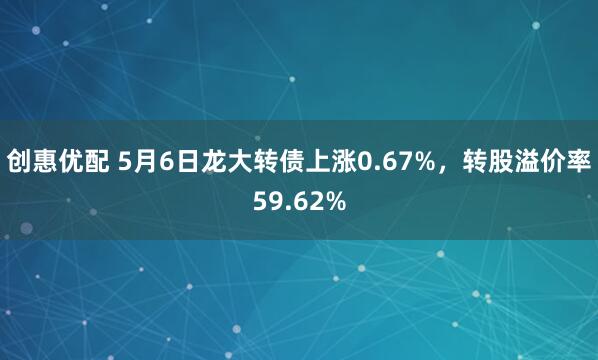 创惠优配 5月6日龙大转债上涨0.67%，转股溢价率59.62%