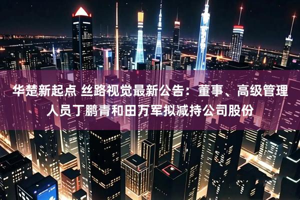 华楚新起点 丝路视觉最新公告：董事、高级管理人员丁鹏青和田万军拟减持公司股份