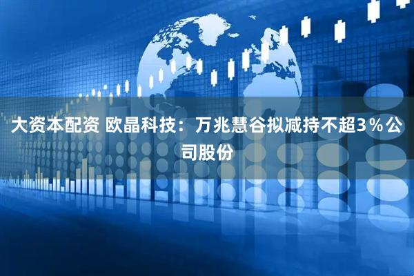大资本配资 欧晶科技：万兆慧谷拟减持不超3％公司股份