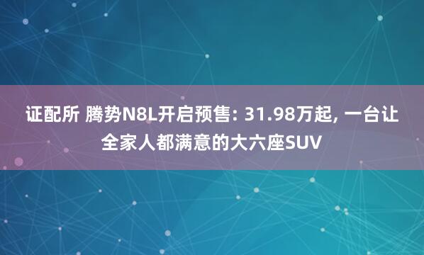 证配所 腾势N8L开启预售: 31.98万起, 一台让全家人都满意的大六座SUV