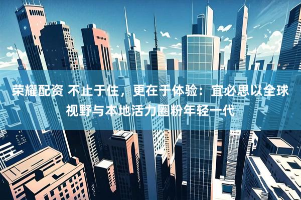 荣耀配资 不止于住，更在于体验：宜必思以全球视野与本地活力圈粉年轻一代