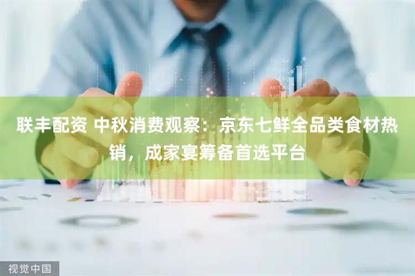 联丰配资 中秋消费观察：京东七鲜全品类食材热销，成家宴筹备首选平台