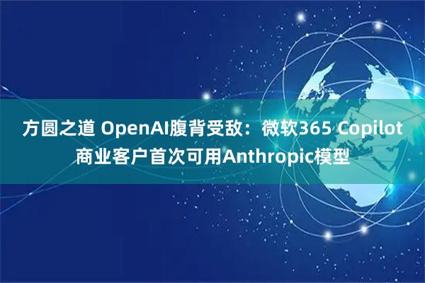 方圆之道 OpenAI腹背受敌：微软365 Copilot商业客户首次可用Anthropic模型