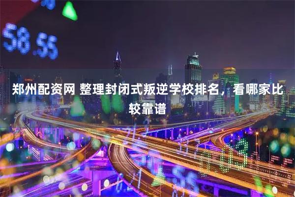 郑州配资网 整理封闭式叛逆学校排名，看哪家比较靠谱