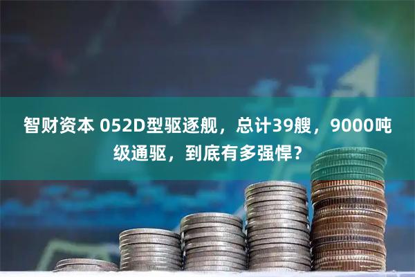 智财资本 052D型驱逐舰，总计39艘，9000吨级通驱，到底有多强悍？