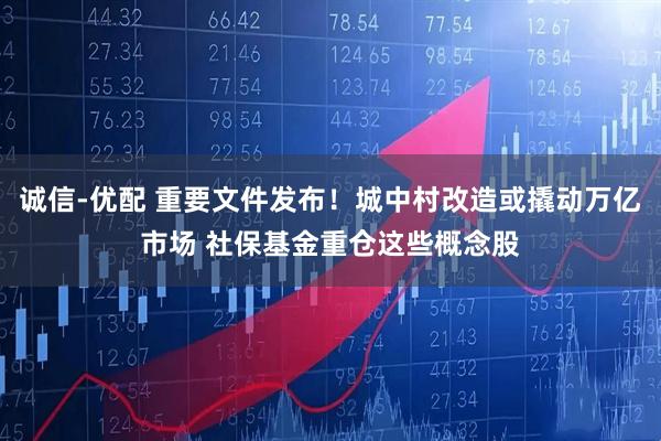 诚信-优配 重要文件发布！城中村改造或撬动万亿市场 社保基金重仓这些概念股