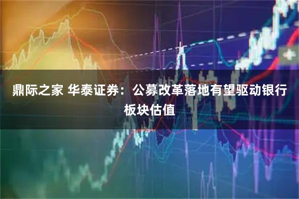 鼎际之家 华泰证券：公募改革落地有望驱动银行板块估值