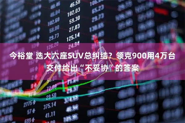 今裕堂 选大六座SUV总纠结?领克900用4万台交付给出“不妥协”的答案
