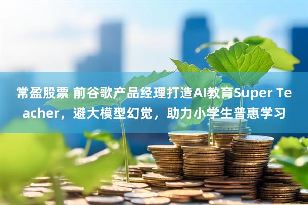 常盈股票 前谷歌产品经理打造AI教育Super Teacher，避大模型幻觉，助力小学生普惠学习