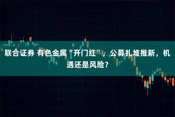 联合证券 有色金属“开门红”，公募扎堆推新，机遇还是风险？