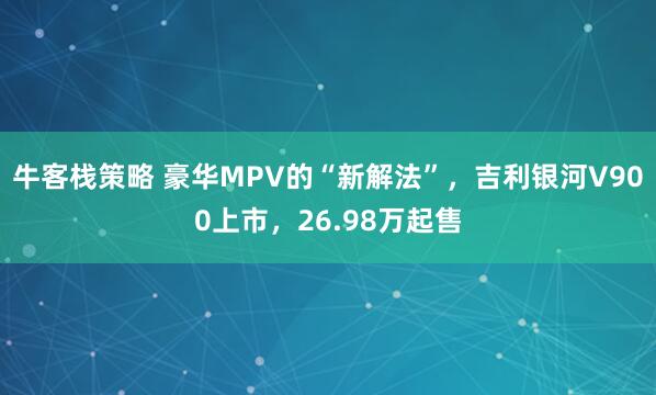 牛客栈策略 豪华MPV的“新解法”，吉利银河V900上市，26.98万起售