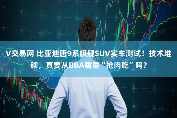V交易网 比亚迪唐9系旗舰SUV实车测试！技术堆砌，真要从BBA嘴里“抢肉吃”吗？