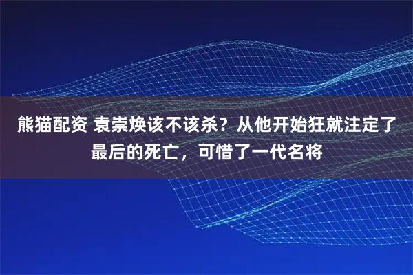 熊猫配资 袁崇焕该不该杀？从他开始狂就注定了最后的死亡，可惜了一代名将