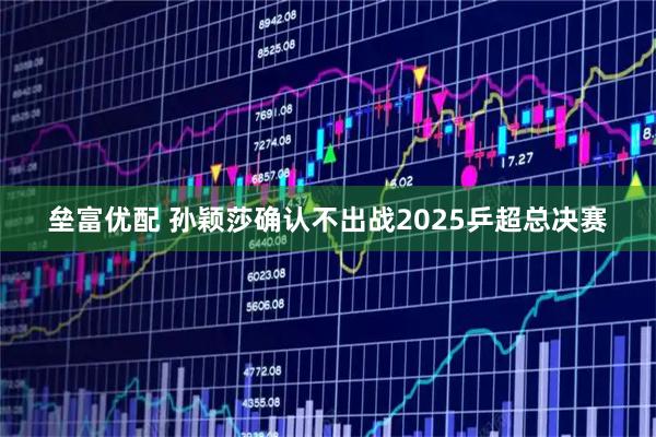 垒富优配 孙颖莎确认不出战2025乒超总决赛
