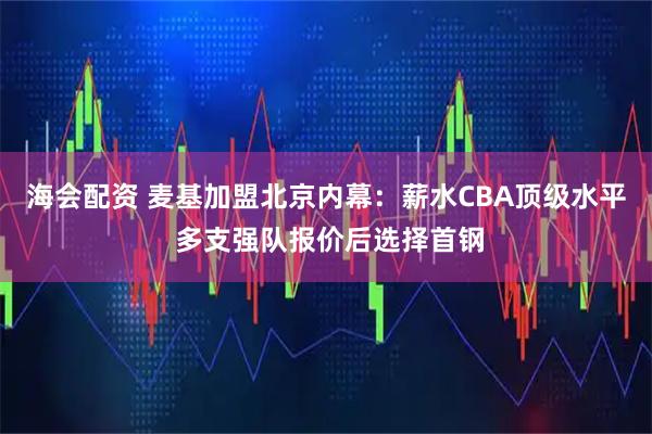 海会配资 麦基加盟北京内幕：薪水CBA顶级水平 多支强队报价后选择首钢