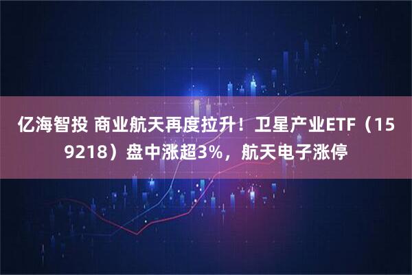 亿海智投 商业航天再度拉升！卫星产业ETF（159218）盘中涨超3%，航天电子涨停