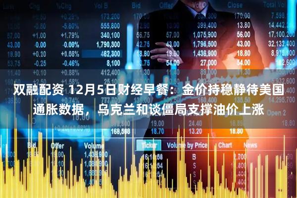 双融配资 12月5日财经早餐:金价持稳静待美国通胀数据,乌克兰和谈僵局支撑油价上涨