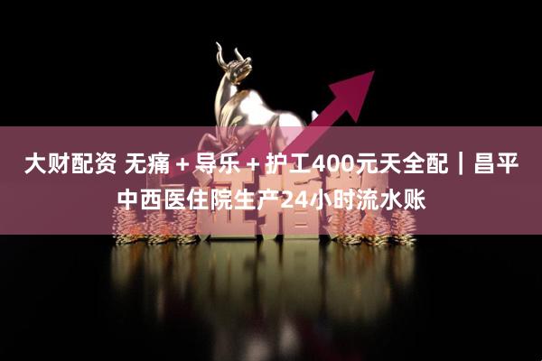 大财配资 无痛＋导乐＋护工400元天全配｜昌平中西医住院生产24小时流水账