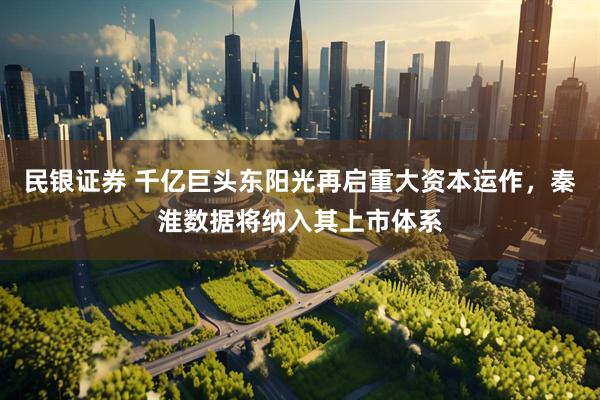 民银证券 千亿巨头东阳光再启重大资本运作,秦淮数据将纳入其上市体系