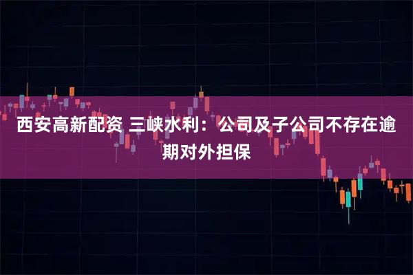西安高新配资 三峡水利：公司及子公司不存在逾期对外担保