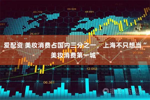 爱配资 美妆消费占国内三分之一,上海不只想当“美妆消费第一城”