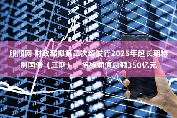 股顺网 财政部拟第二次续发行2025年超长期特别国债（三期），招标面值总额350亿元