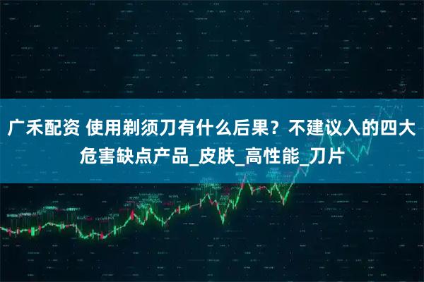 广禾配资 使用剃须刀有什么后果?不建议入的四大危害缺点产品_皮肤_高性能_刀片