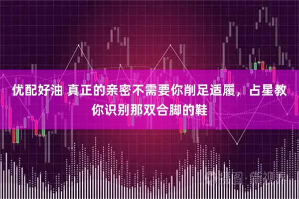 优配好油 真正的亲密不需要你削足适履,占星教你识别那双合脚的鞋
