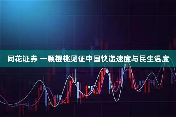 同花证券 一颗樱桃见证中国快递速度与民生温度