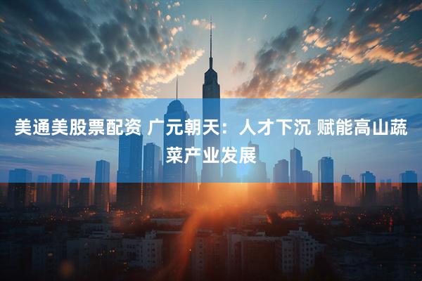 美通美股票配资 广元朝天：人才下沉 赋能高山蔬菜产业发展